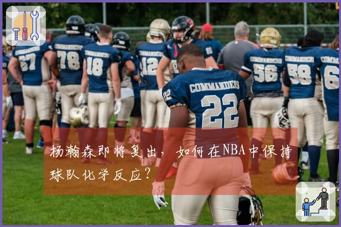 杨瀚森即将复出，如何在NBA中保持球队化学反应？