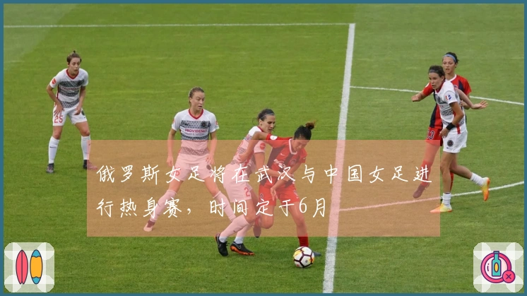 俄罗斯女足将在武汉与中国女足进行热身赛，时间定于6月