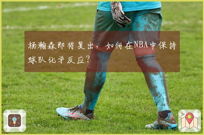 杨瀚森即将复出，如何在NBA中保持球队化学反应？