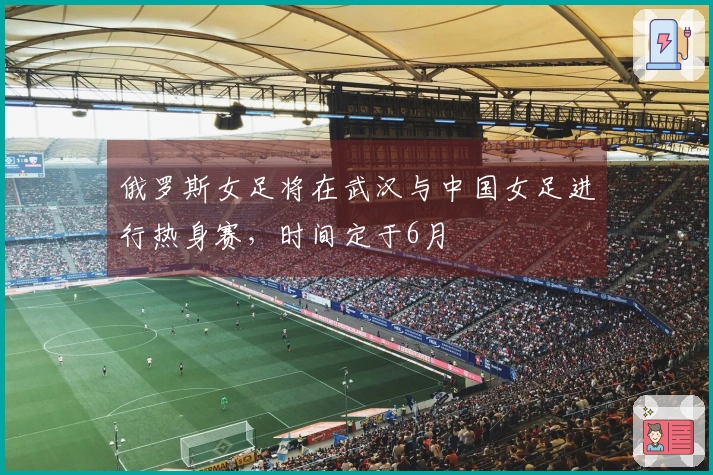 俄罗斯女足将在武汉与中国女足进行热身赛，时间定于6月